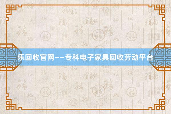 乐回收官网——专科电子家具回收劳动平台